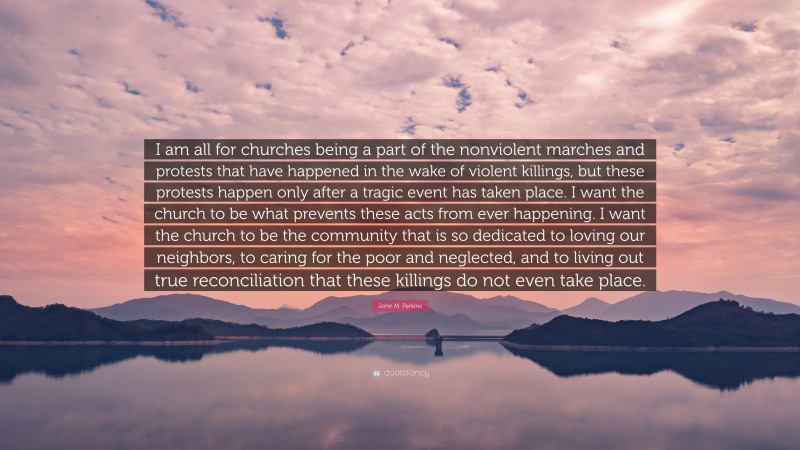 John M. Perkins Quote: “I am all for churches being a part of the nonviolent marches and protests that have happened in the wake of violent killings, but these protests happen only after a tragic event has taken place. I want the church to be what prevents these acts from ever happening. I want the church to be the community that is so dedicated to loving our neighbors, to caring for the poor and neglected, and to living out true reconciliation that these killings do not even take place.”