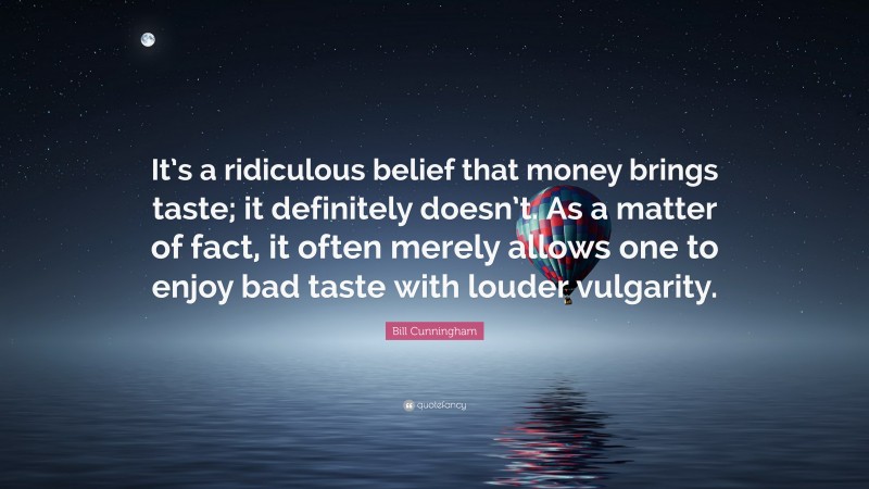 Bill Cunningham Quote: “It’s a ridiculous belief that money brings taste; it definitely doesn’t. As a matter of fact, it often merely allows one to enjoy bad taste with louder vulgarity.”