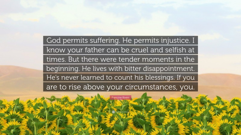 Francine Rivers Quote: “God permits suffering. He permits injustice. I know your father can be cruel and selfish at times. But there were tender moments in the beginning. He lives with bitter disappointment. He’s never learned to count his blessings. If you are to rise above your circumstances, you.”