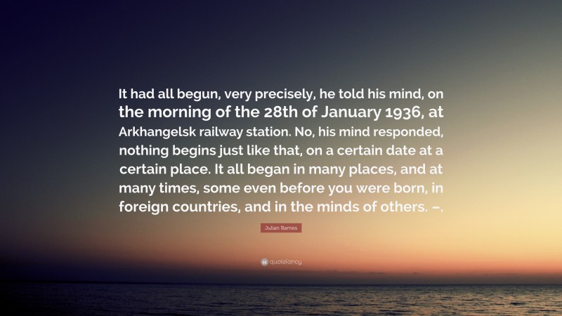 Julian Barnes Quote: “It had all begun, very precisely, he told his mind, on the morning of the 28th of January 1936, at Arkhangelsk railway station. No, his mind responded, nothing begins just like that, on a certain date at a certain place. It all began in many places, and at many times, some even before you were born, in foreign countries, and in the minds of others. –.”