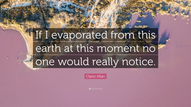 Claire Allan Quote: “If I evaporated from this earth at this moment no one would really notice.”
