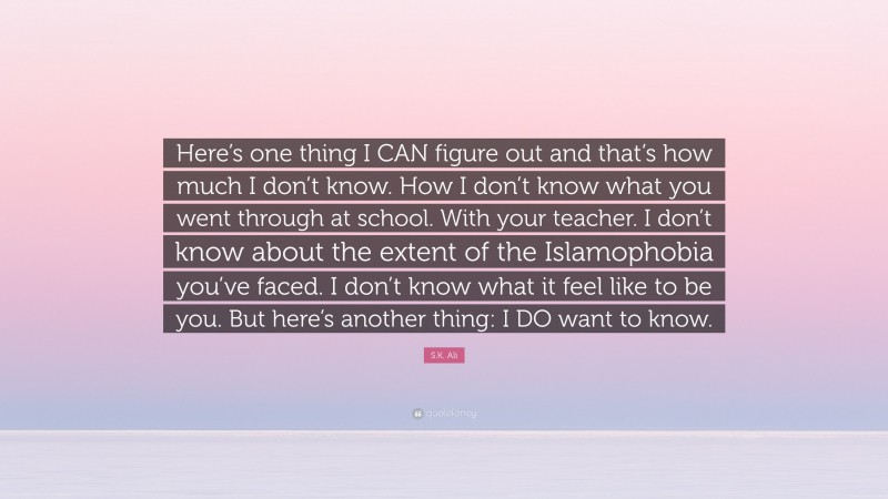 S.K. Ali Quote: “Here’s one thing I CAN figure out and that’s how much I don’t know. How I don’t know what you went through at school. With your teacher. I don’t know about the extent of the Islamophobia you’ve faced. I don’t know what it feel like to be you. But here’s another thing: I DO want to know.”