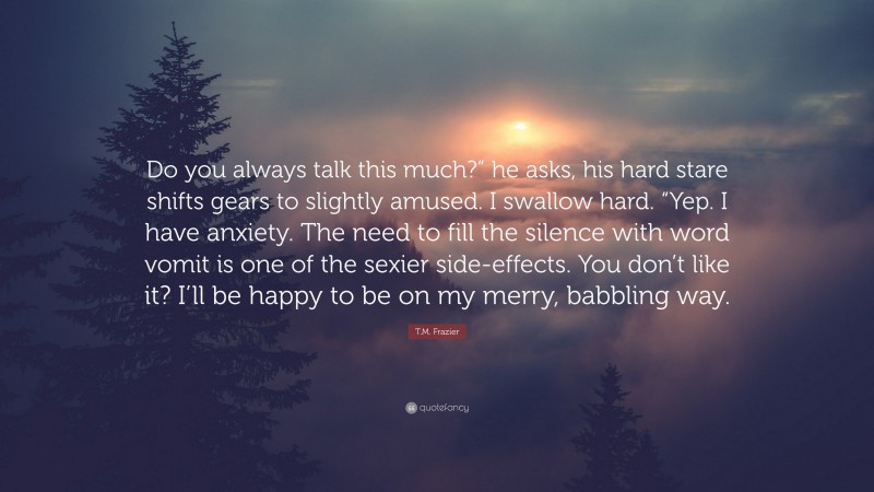 T.M. Frazier Quote: “Do you always talk this much?” he asks, his hard stare shifts gears to slightly amused. I swallow hard. “Yep. I have anxiety. The need to fill the silence with word vomit is one of the sexier side-effects. You don’t like it? I’ll be happy to be on my merry, babbling way.”