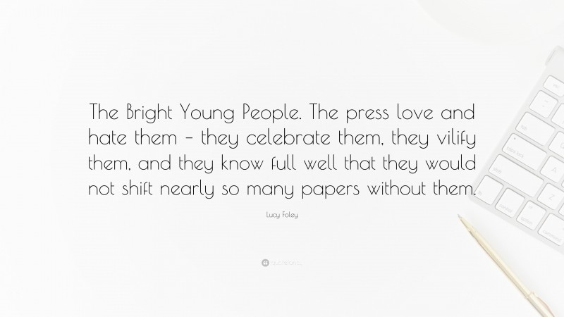 Lucy Foley Quote: “The Bright Young People. The press love and hate them – they celebrate them, they vilify them, and they know full well that they would not shift nearly so many papers without them.”