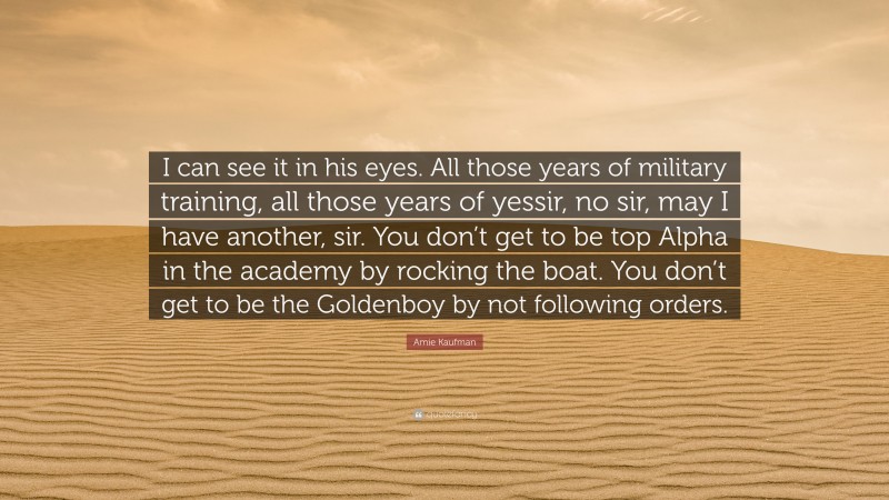 Amie Kaufman Quote: “I can see it in his eyes. All those years of military training, all those years of yessir, no sir, may I have another, sir. You don’t get to be top Alpha in the academy by rocking the boat. You don’t get to be the Goldenboy by not following orders.”