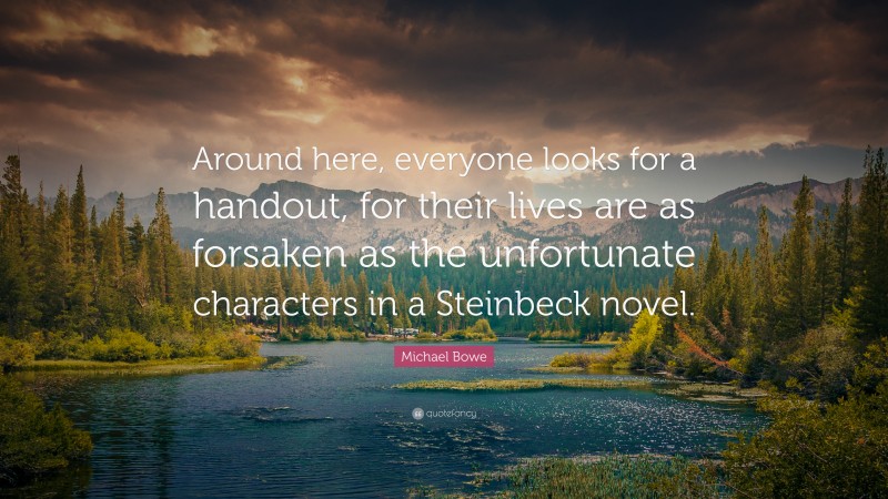 Michael Bowe Quote: “Around here, everyone looks for a handout, for their lives are as forsaken as the unfortunate characters in a Steinbeck novel.”