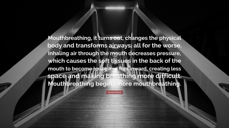 James Nestor Quote: “Mouthbreathing, it turns out, changes the physical body and transforms airways, all for the worse. Inhaling air through the mouth decreases pressure, which causes the soft tissues in the back of the mouth to become loose and flex inward, creating less space and making breathing more difficult. Mouthbreathing begets more mouthbreathing.”