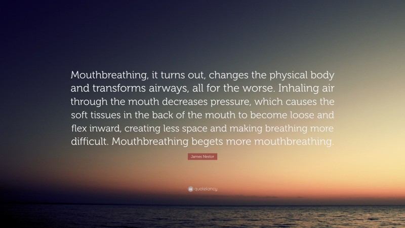 James Nestor Quote: “Mouthbreathing, it turns out, changes the physical body and transforms airways, all for the worse. Inhaling air through the mouth decreases pressure, which causes the soft tissues in the back of the mouth to become loose and flex inward, creating less space and making breathing more difficult. Mouthbreathing begets more mouthbreathing.”