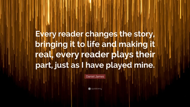 Daniel James Quote: “Every reader changes the story, bringing it to life and making it real, every reader plays their part, just as I have played mine.”