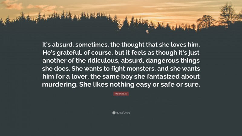 Holly Black Quote: “It’s absurd, sometimes, the thought that she loves him. He’s grateful, of course, but it feels as though it’s just another of the ridiculous, absurd, dangerous things she does. She wants to fight monsters, and she wants him for a lover, the same boy she fantasized about murdering. She likes nothing easy or safe or sure.”