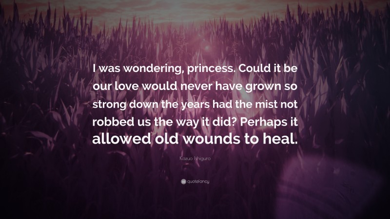 Kazuo Ishiguro Quote: “I was wondering, princess. Could it be our love would never have grown so strong down the years had the mist not robbed us the way it did? Perhaps it allowed old wounds to heal.”