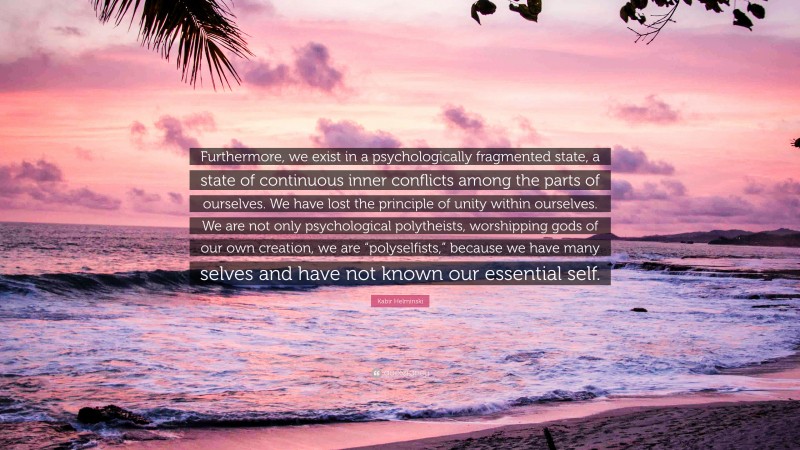 Kabir Helminski Quote: “Furthermore, we exist in a psychologically fragmented state, a state of continuous inner conflicts among the parts of ourselves. We have lost the principle of unity within ourselves. We are not only psychological polytheists, worshipping gods of our own creation, we are “polyselfists,” because we have many selves and have not known our essential self.”