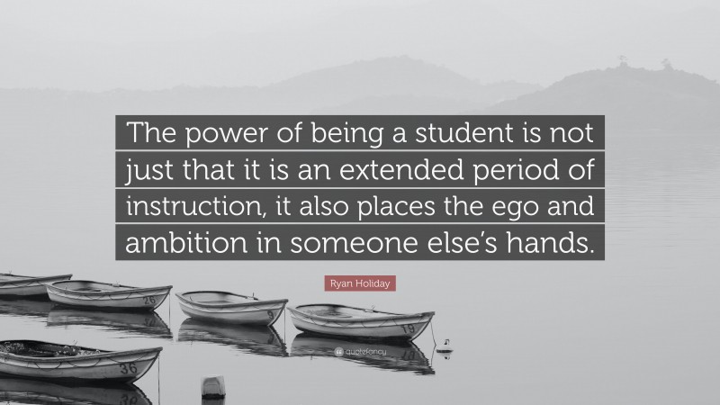 Ryan Holiday Quote: “The power of being a student is not just that it is an extended period of instruction, it also places the ego and ambition in someone else’s hands.”