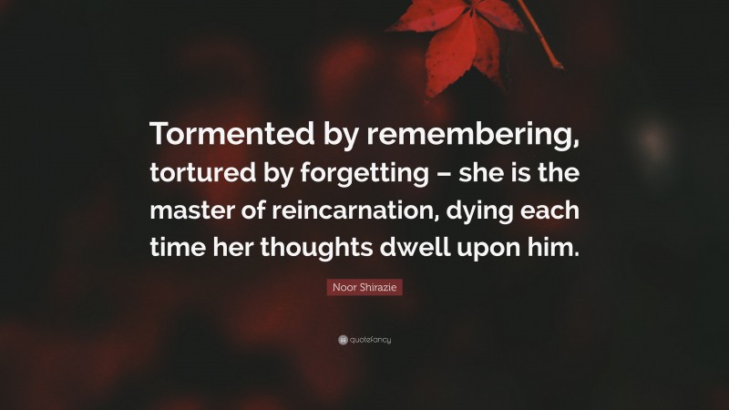 Noor Shirazie Quote: “Tormented by remembering, tortured by forgetting – she is the master of reincarnation, dying each time her thoughts dwell upon him.”