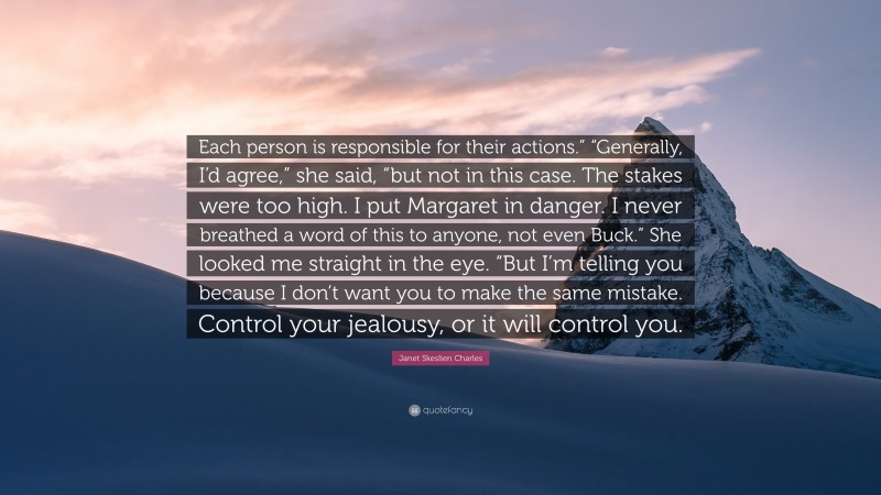 Janet Skeslien Charles Quote: “Each person is responsible for their actions.” “Generally, I’d agree,” she said, “but not in this case. The stakes were too high. I put Margaret in danger. I never breathed a word of this to anyone, not even Buck.” She looked me straight in the eye. “But I’m telling you because I don’t want you to make the same mistake. Control your jealousy, or it will control you.”