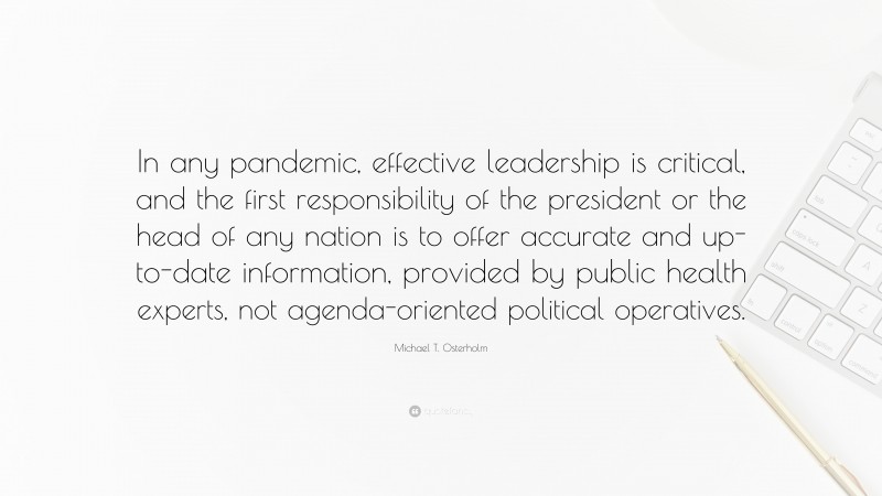 Michael T. Osterholm Quote: “In any pandemic, effective leadership is critical, and the first responsibility of the president or the head of any nation is to offer accurate and up-to-date information, provided by public health experts, not agenda-oriented political operatives.”