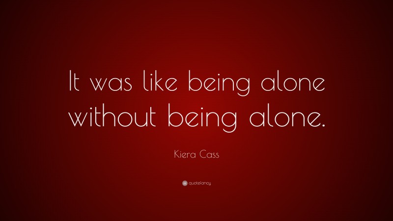 Kiera Cass Quote: “It was like being alone without being alone.”