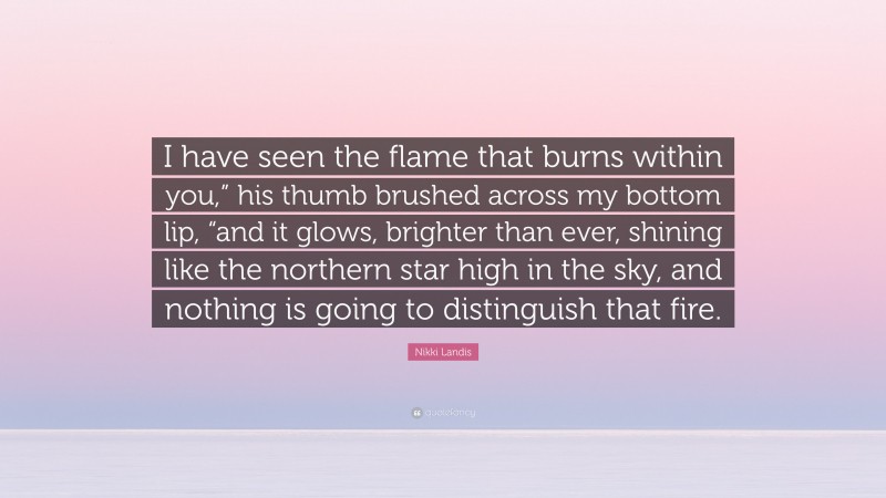Nikki Landis Quote: “I have seen the flame that burns within you,” his thumb brushed across my bottom lip, “and it glows, brighter than ever, shining like the northern star high in the sky, and nothing is going to distinguish that fire.”