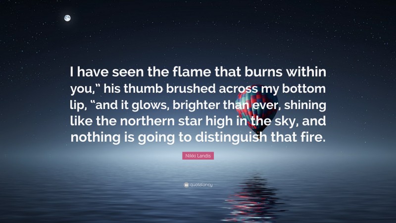 Nikki Landis Quote: “I have seen the flame that burns within you,” his thumb brushed across my bottom lip, “and it glows, brighter than ever, shining like the northern star high in the sky, and nothing is going to distinguish that fire.”