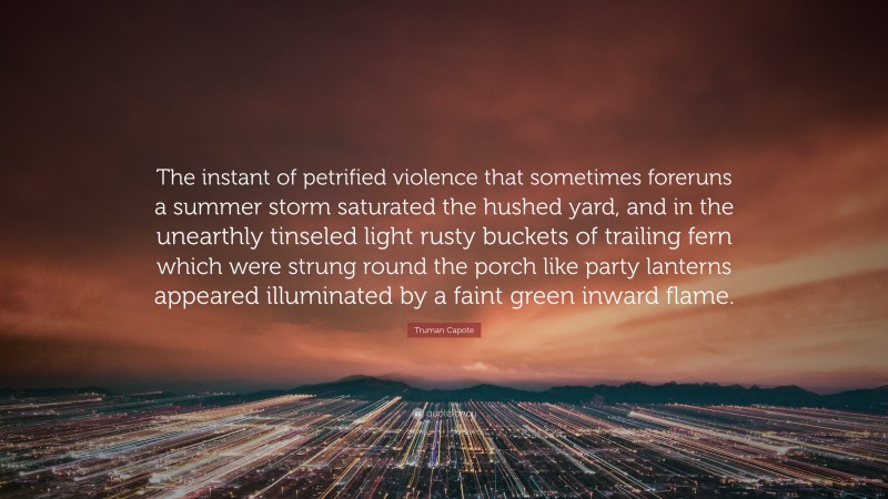 Truman Capote Quote: “The instant of petrified violence that sometimes foreruns a summer storm saturated the hushed yard, and in the unearthly tinseled light rusty buckets of trailing fern which were strung round the porch like party lanterns appeared illuminated by a faint green inward flame.”