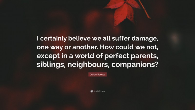 Julian Barnes Quote: “I certainly believe we all suffer damage, one way or another. How could we not, except in a world of perfect parents, siblings, neighbours, companions?”