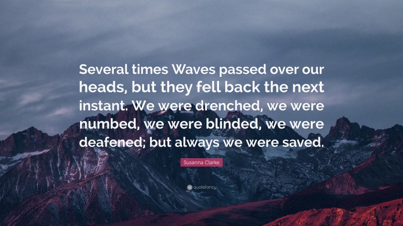 Susanna Clarke Quote: “Several times Waves passed over our heads, but they fell back the next instant. We were drenched, we were numbed, we were blinded, we were deafened; but always we were saved.”