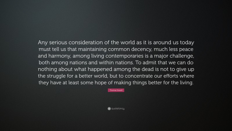 Thomas Sowell Quote: “Any serious consideration of the world as it is around us today must tell us that maintaining common decency, much less peace and harmony, among living contemporaries is a major challenge, both among nations and within nations. To admit that we can do nothing about what happened among the dead is not to give up the struggle for a better world, but to concentrate our efforts where they have at least some hope of making things better for the living.”