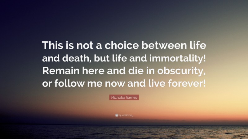 Nicholas Eames Quote: “This is not a choice between life and death, but life and immortality! Remain here and die in obscurity, or follow me now and live forever!”