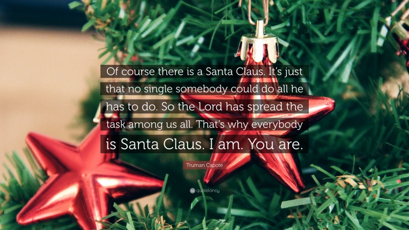 Truman Capote Quote: “Of course there is a Santa Claus. It’s just that no single somebody could do all he has to do. So the Lord has spread the task among us all. That’s why everybody is Santa Claus. I am. You are.”