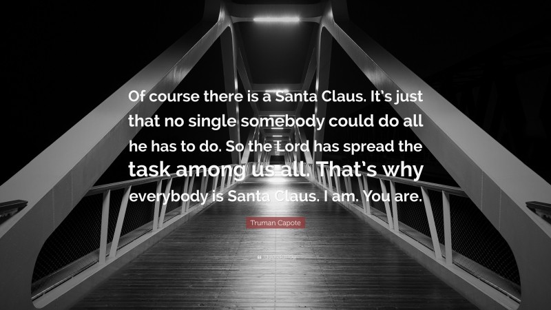 Truman Capote Quote: “Of course there is a Santa Claus. It’s just that no single somebody could do all he has to do. So the Lord has spread the task among us all. That’s why everybody is Santa Claus. I am. You are.”