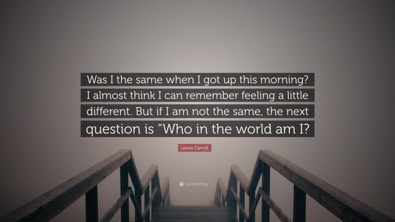 Lewis Carroll Quote: “Was I the same when I got up this morning? I almost think I can remember feeling a little different. But if I am not the same, the next question is “Who in the world am I?”