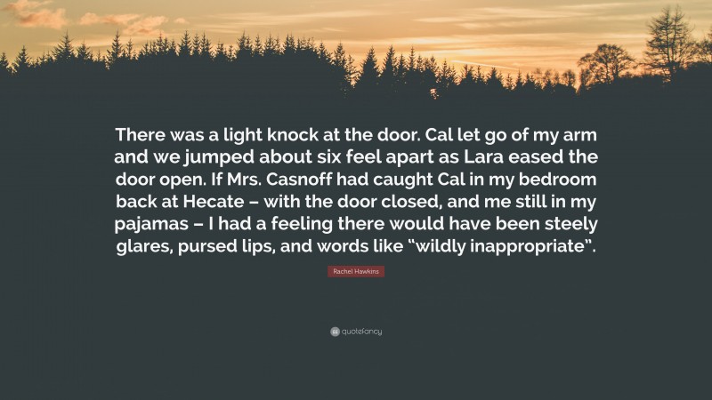 Rachel Hawkins Quote: “There was a light knock at the door. Cal let go of my arm and we jumped about six feel apart as Lara eased the door open. If Mrs. Casnoff had caught Cal in my bedroom back at Hecate – with the door closed, and me still in my pajamas – I had a feeling there would have been steely glares, pursed lips, and words like “wildly inappropriate”.”