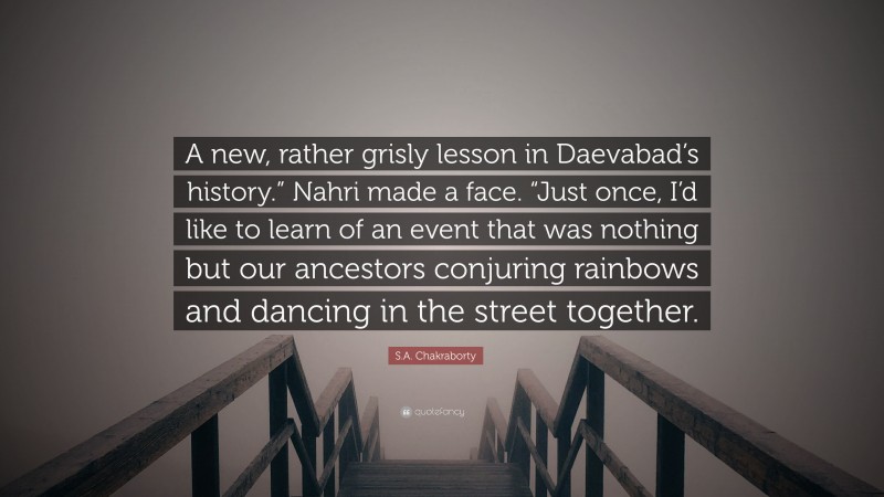 S.A. Chakraborty Quote: “A new, rather grisly lesson in Daevabad’s history.” Nahri made a face. “Just once, I’d like to learn of an event that was nothing but our ancestors conjuring rainbows and dancing in the street together.”