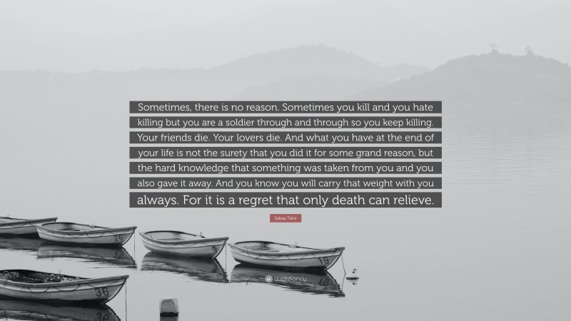 Sabaa Tahir Quote: “Sometimes, there is no reason. Sometimes you kill and you hate killing but you are a soldier through and through so you keep killing. Your friends die. Your lovers die. And what you have at the end of your life is not the surety that you did it for some grand reason, but the hard knowledge that something was taken from you and you also gave it away. And you know you will carry that weight with you always. For it is a regret that only death can relieve.”