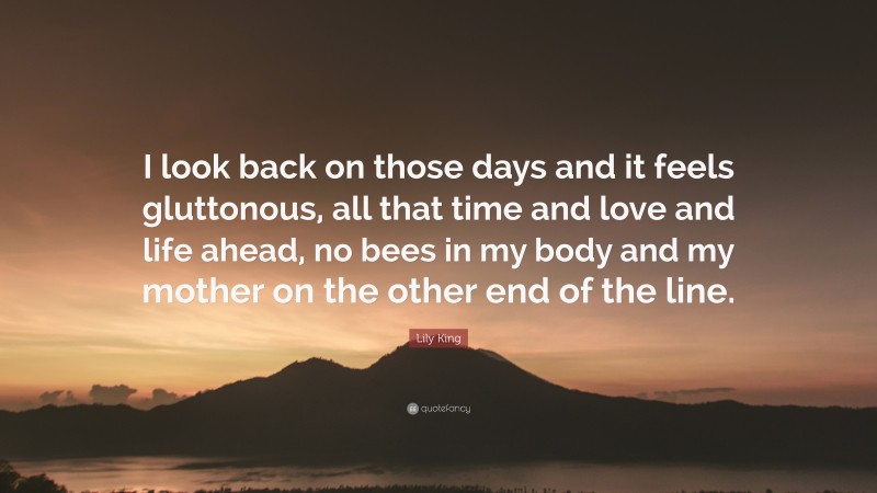 Lily King Quote: “I look back on those days and it feels gluttonous, all that time and love and life ahead, no bees in my body and my mother on the other end of the line.”