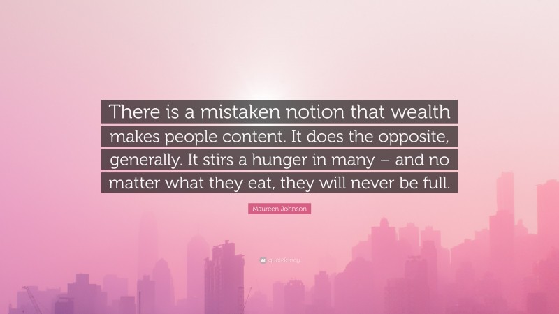 Maureen Johnson Quote: “There is a mistaken notion that wealth makes people content. It does the opposite, generally. It stirs a hunger in many – and no matter what they eat, they will never be full.”