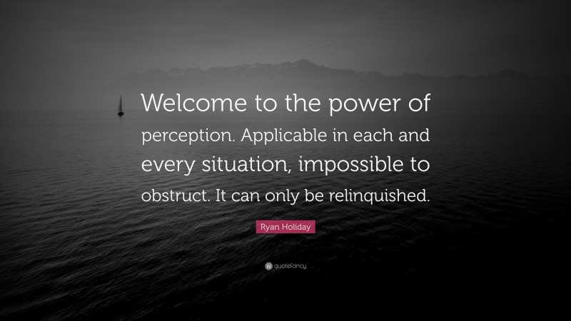 Ryan Holiday Quote: “Welcome to the power of perception. Applicable in each and every situation, impossible to obstruct. It can only be relinquished.”