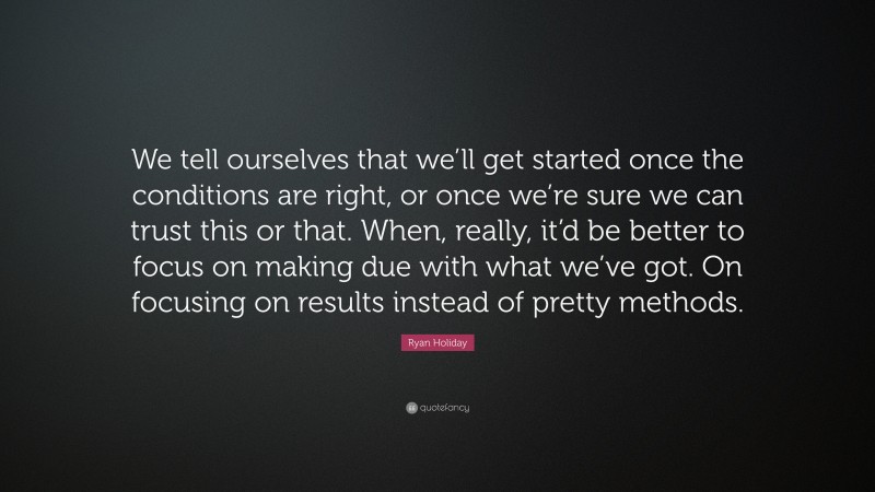 Ryan Holiday Quote: “We tell ourselves that we’ll get started once the conditions are right, or once we’re sure we can trust this or that. When, really, it’d be better to focus on making due with what we’ve got. On focusing on results instead of pretty methods.”