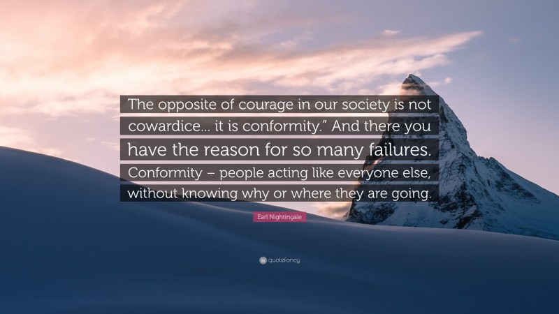 Earl Nightingale Quote: “The opposite of courage in our society is not cowardice... it is conformity.” And there you have the reason for so many failures. Conformity – people acting like everyone else, without knowing why or where they are going.”