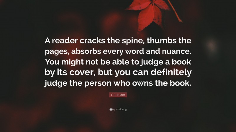 C.J. Tudor Quote: “A reader cracks the spine, thumbs the pages, absorbs every word and nuance. You might not be able to judge a book by its cover, but you can definitely judge the person who owns the book.”