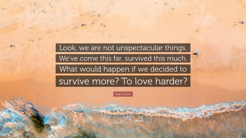 Ada Limon Quote: “Look, we are not unspectacular things. We’ve come this far, survived this much. What would happen if we decided to survive more? To love harder?”