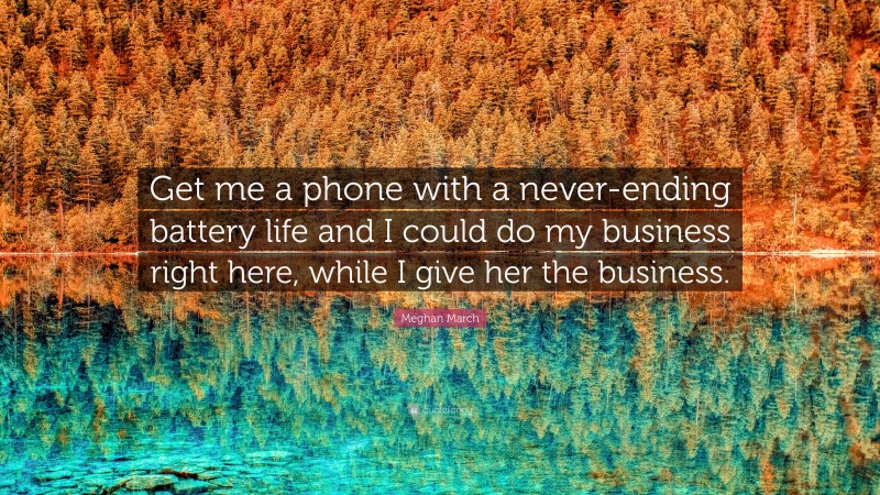 Meghan March Quote: “Get me a phone with a never-ending battery life and I could do my business right here, while I give her the business.”