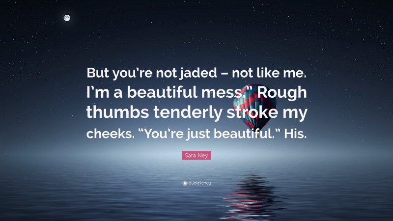 Sara Ney Quote: “But you’re not jaded – not like me. I’m a beautiful mess.” Rough thumbs tenderly stroke my cheeks. “You’re just beautiful.” His.”