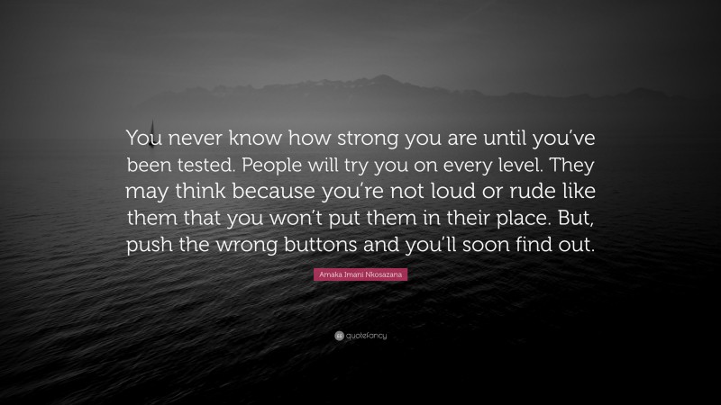 Amaka Imani Nkosazana Quote: “You never know how strong you are until you’ve been tested. People will try you on every level. They may think because you’re not loud or rude like them that you won’t put them in their place. But, push the wrong buttons and you’ll soon find out.”