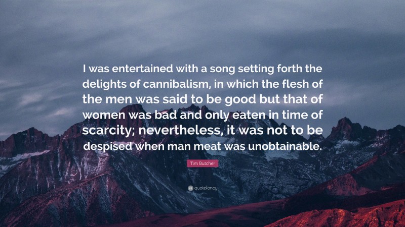 Tim Butcher Quote: “I was entertained with a song setting forth the delights of cannibalism, in which the flesh of the men was said to be good but that of women was bad and only eaten in time of scarcity; nevertheless, it was not to be despised when man meat was unobtainable.”