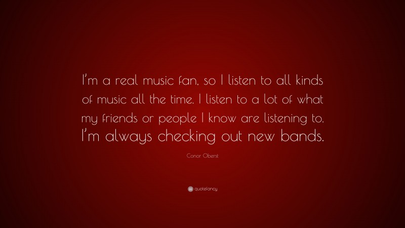 Conor Oberst Quote: “I’m a real music fan, so I listen to all kinds of music all the time. I listen to a lot of what my friends or people I know are listening to. I’m always checking out new bands.”