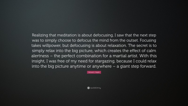 Richard L. Haight Quote: “Realizing that meditation is about defocusing, I saw that the next step was to simply choose to defocus the mind from the outset. Focusing takes willpower, but defocusing is about relaxation. The secret is to simply relax into the big picture, which creates the effect of calm alertness – the perfect combination for a martial artist. With this insight, I was free of my need for stargazing, because I could relax into the big picture anytime or anywhere – a giant step forward.”