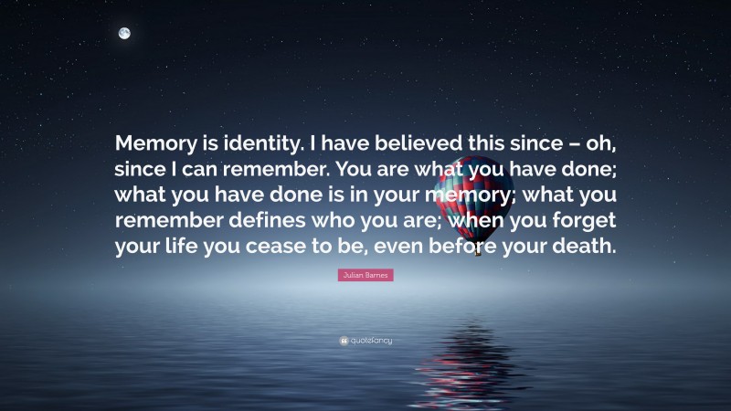 Julian Barnes Quote: “Memory is identity. I have believed this since – oh, since I can remember. You are what you have done; what you have done is in your memory; what you remember defines who you are; when you forget your life you cease to be, even before your death.”