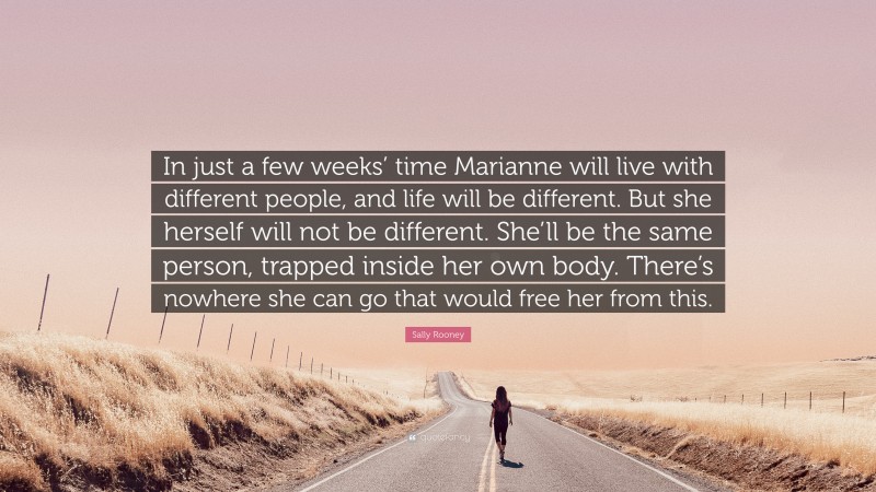 Sally Rooney Quote: “In just a few weeks’ time Marianne will live with different people, and life will be different. But she herself will not be different. She’ll be the same person, trapped inside her own body. There’s nowhere she can go that would free her from this.”