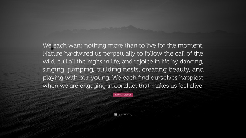 Kilroy J. Oldster Quote: “We each want nothing more than to live for the moment. Nature hardwired us perpetually to follow the call of the wild, cull all the highs in life, and rejoice in life by dancing, singing, jumping, building nests, creating beauty, and playing with our young. We each find ourselves happiest when we are engaging in conduct that makes us feel alive.”